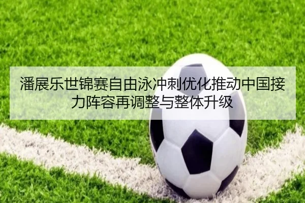 潘展乐世锦赛自由泳冲刺优化推动中国接力阵容再调整与整体升级